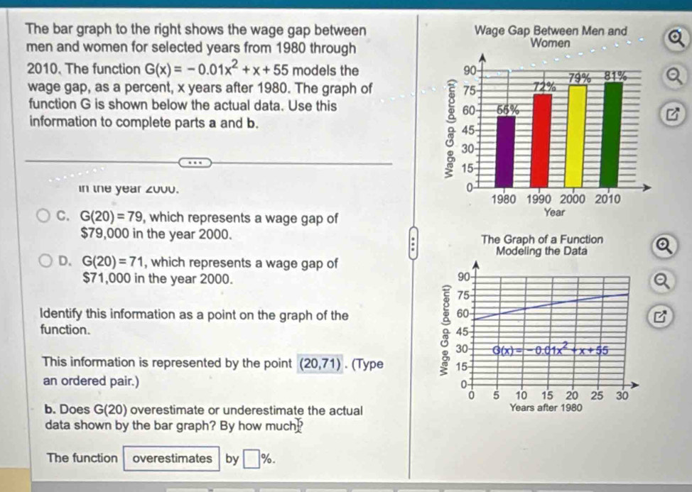 The bar graph to the right shows the wage gap between 
men and women for selected years from 1980 through 
2010. The function G(x)=-0.01x^2+x+55 models the a 
wage gap, as a percent, x years after 1980. The graph of 
function G is shown below the actual data. Use this 
information to complete parts a and b. 
in the year z000. 
C. G(20)=79 , which represents a wage gap of
$79,000 in the year 2000. The Graph of a Function Q
Modeling the Data 
D. G(20)=71 , which represents a wage gap of
$71,000 in the year 2000.
90 - 
Q
75
60
Identify this information as a point on the graph of the B 
function. 45
30 G(x)=-0.01x^2+x+55
This information is represented by the point (20,71). (Type 15
an ordered pair.) 0 -
0 5 10 15 20 25 30
b. Does G(20) overestimate or underestimate the actual Years after 1980
data shown by the bar graph? By how much 
The function overestimates by □ %.