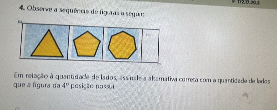 IP: 172.17.20.2 
4. Observe a sequência de figuras a seguir: 
. . . 
Em relação à quantidade de lados, assinale a alternativa correta com a quantidade de lados 
que a figura da 4° posição possui.