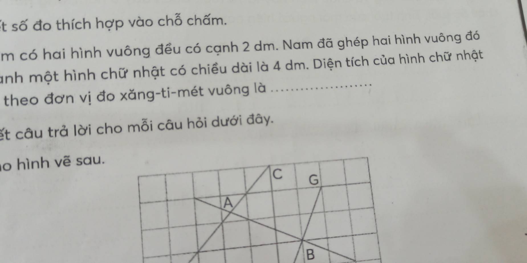 Ất số đo thích hợp vào chỗ chấm. 
m có hai hình vuông đều có cạnh 2 dm. Nam đã ghép hai hình vuông đó 
_ 
anh một hình chữ nhật có chiều dài là 4 dm. Diện tích của hình chữ nhật 
theo đơn vị đo xăng-ti-mét vuông là 
ết câu trả lời cho mỗi câu hỏi dưới đây. 
o hình vẽ sau.
C G
A 
B