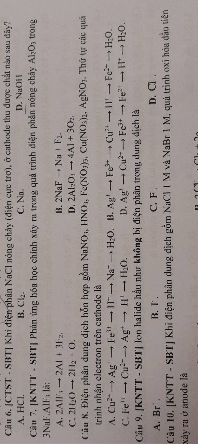 [CTST - SBT] Khi điện phân NaCl nóng chảy (điện cực trơ), ở cathode thu được chất nào sau đây?
A. HCl. B. Cl_2. C. Na. D. NaOH
Câu 7. [KNTT - S BT| Phản ứng hóa học chính xảy ra trong quá trình điện phân nóng chảy Al_2O_3 trong
3NaF. AIF_3 là:
A. 2AIF_3to 2AI+3F_2. B. 2NaFto Na+F_2.
C. 2H_2Oto 2H_2+O. D. 2Al_2O_3to 4Al+3O_2.
Câu 8. Điện phân dung dịch hỗn hợp gồm NaNO_3,HNO_3,Fe(NO_3)_3,Cu(NO_3)_2,AgNO_3.  Thứ tự các quá
trình nhận electron trên cathode là
A. Cu^(2+)to Ag^+to Fe^(3+)to H^+to Na^+to H_2O. B. Ag^+to Fe^(3+)to Cu^(2+)to H^+to Fe^(2+)to H_2O.
C. Fe^(3+)to Cu^(2+)to Ag^+to H^+to H_2O. D. Ag^+to Cu^(2+)to Fe^(3+)to Fe^(2+)to H^+to H_2O.
Câu 9. | KNTT-SBT] Ion halide hầu như không bị điện phân trong dung dịch là
A. Br  . B. I .
C. F . D. Cl .
Câu 10. [KNTT - SBT] Khi điện phân dung dịch gồm NaCl 1 M và NaBr 1 M, quá trình oxi hóa đầu tiên
xảy ra ở anode là