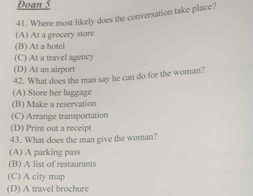 Đoạn 5
41. Where most likely does the conversation take place?
(A) At a grocery store
(B) At a hotel
(C) At a travel agency
(D) At an airport
42. What does the man say he can do for the woman?
(A) Store her luggage
(B) Make a reservation
(C) Arrange transportation
(D) Print out a receipt
43. What does the man give the woman?
(A) A parking pass
(B) A list of restaurants
(C) A city map
(D) A travel brochure