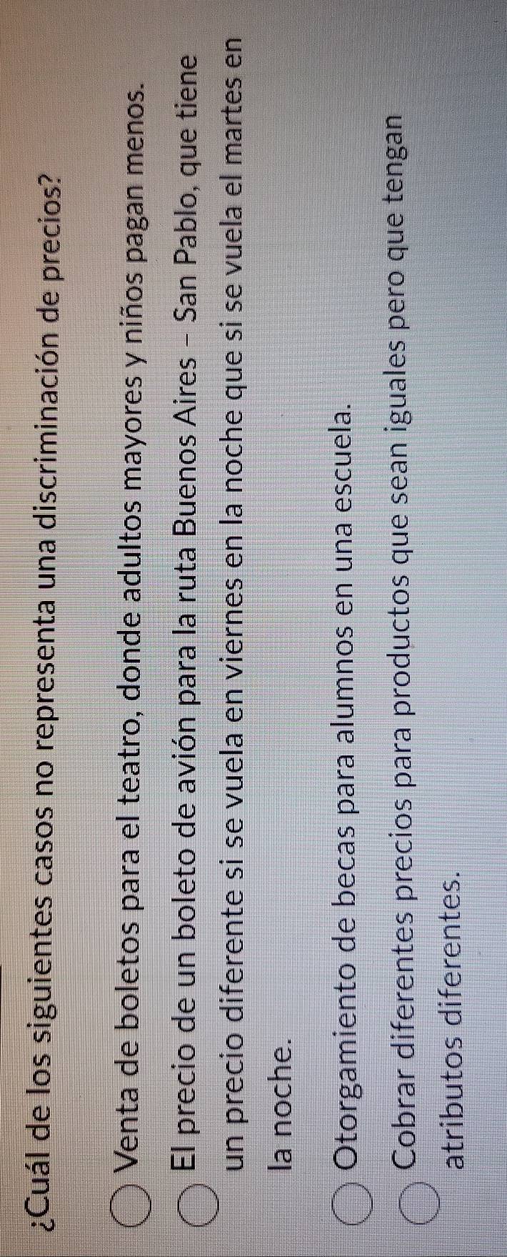¿Cuál de los siguientes casos no representa una discriminación de precios?
Venta de boletos para el teatro, donde adultos mayores y niños pagan menos.
El precio de un boleto de avión para la ruta Buenos Aires - San Pablo, que tiene
un precio diferente si se vuela en viernes en la noche que si se vuela el martes en
la noche.
Otorgamiento de becas para alumnos en una escuela.
Cobrar diferentes precios para productos que sean iguales pero que tengan
atributos diferentes.