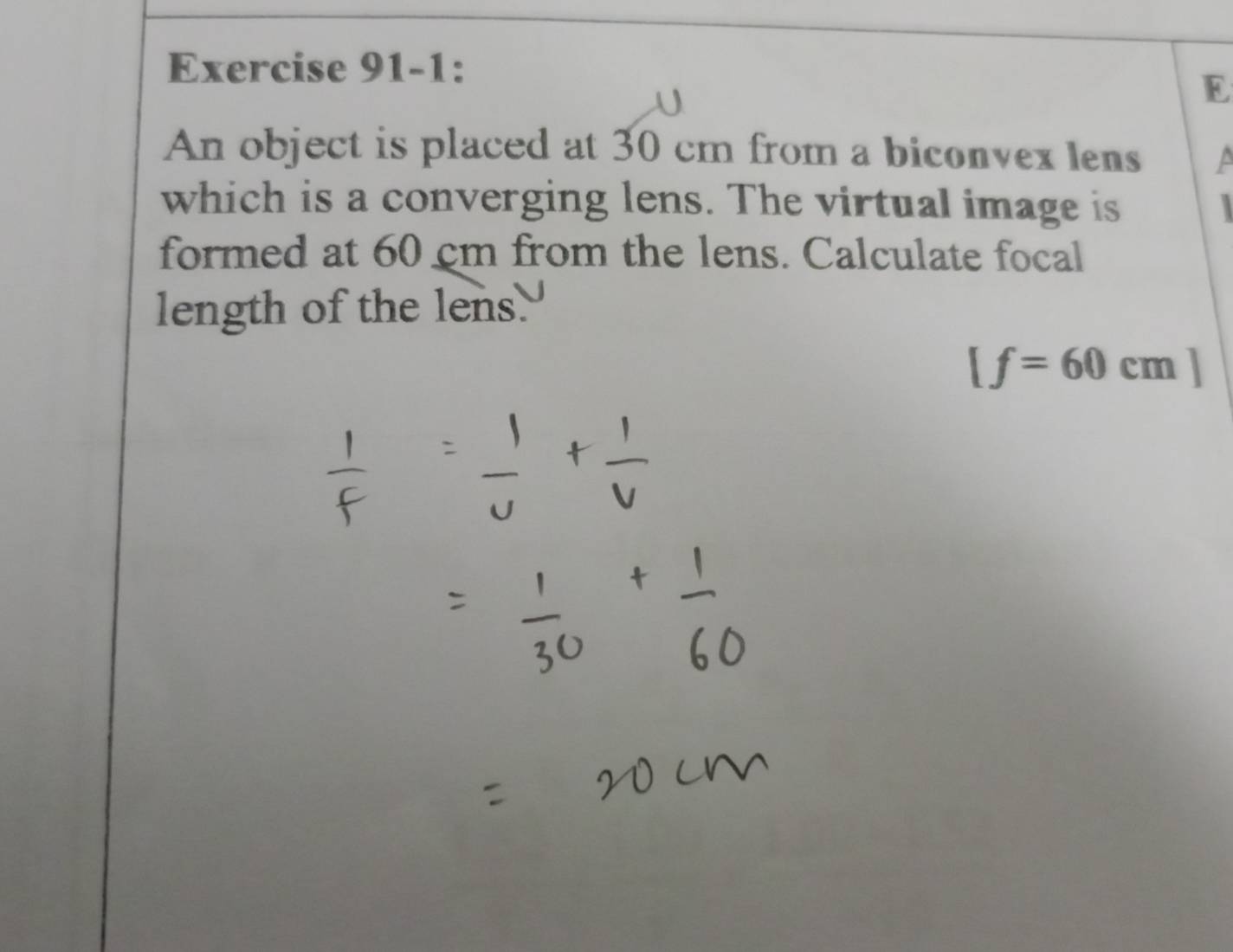 Exercise 91-1: 
E 
An object is placed at 30 cm from a biconvex lens a 
which is a converging lens. The virtual image is 
formed at 60 cm from the lens. Calculate focal 
length of the lens.
[f=60cm]