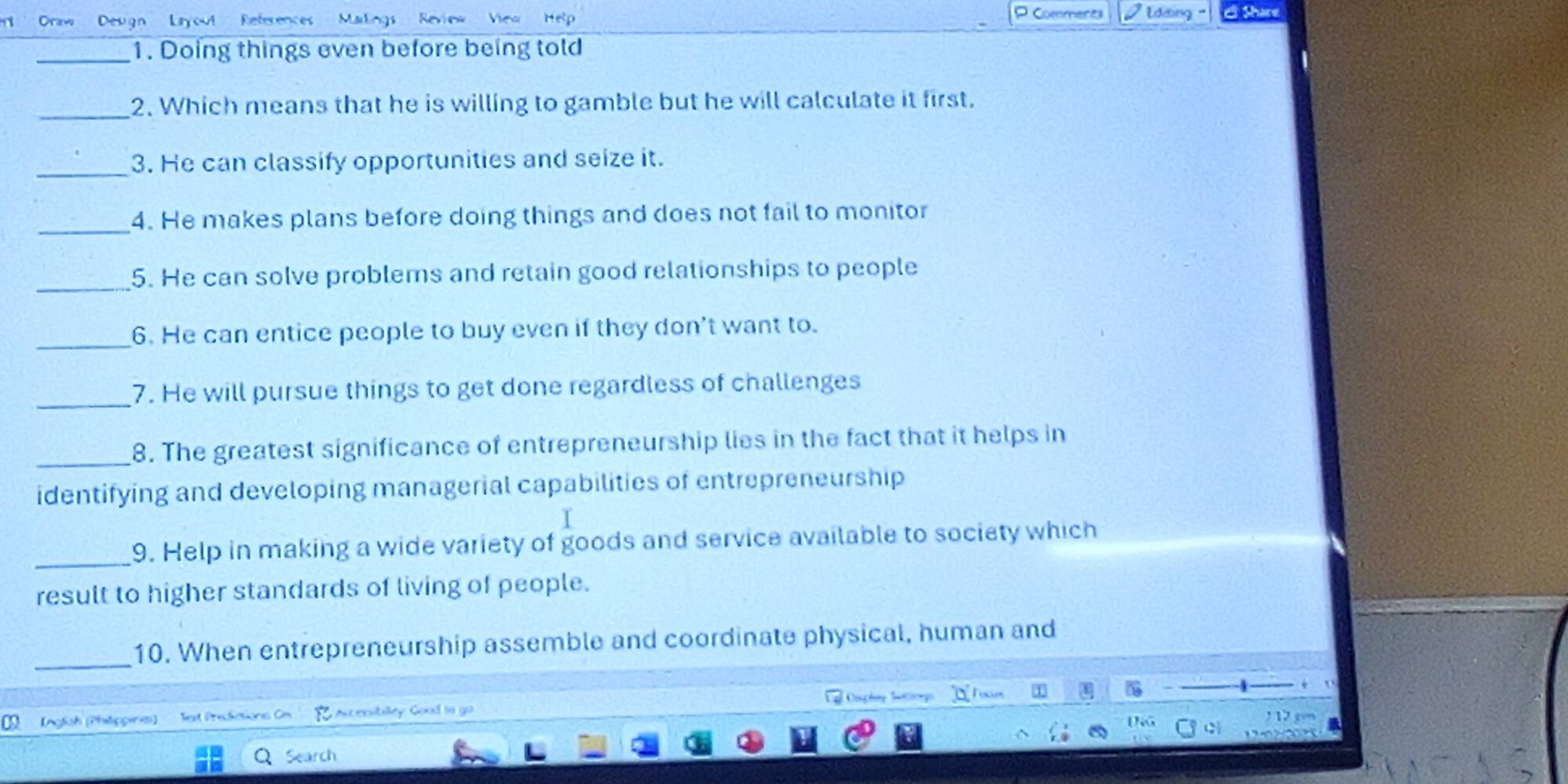 Commeres 
rt Draw Deugn Layou! References Makings Revins View Editing ' 
_ 
1. Doing things even before being told 
_ 
2. Which means that he is willing to gamble but he will calculate it first. 
_ 
3. He can classify opportunities and seize it. 
_ 
4. He makes plans before doing things and does not fail to monitor 
_ 
5. He can solve problems and retain good relationships to people 
_ 
6. He can entice people to buy even if they don't want to. 
_ 
7. He will pursue things to get done regardless of challenges 
_8. The greatest significance of entrepreneurship lies in the fact that it helps in 
identifying and developing managerial capabilities of entrepreneurship 
_9. Help in making a wide variety of goods and service available to society which 
result to higher standards of living of people. 
_ 
10. When entrepreneurship assemble and coordinate physical, human and 
Foxes 
Inglish (Philippines) Tet Prediations Cr Aucexsibilty Good to go