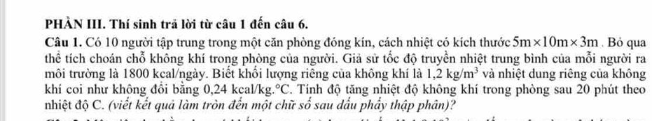 PHÀN III. Thí sinh trả lời từ câu 1 đến câu 6. 
Câu 1. Có 10 người tập trung trong một căn phòng đóng kín, cách nhiệt có kích thước 5m* 10m* 3m. Bỏ qua 
thể tích choán chỗ không khí trong phòng của người. Giả sử tốc độ truyền nhiệt trung bình của mỗi người ra 
môi trường là 1800 kcal/ngày. Biết khối lượng riêng của không khí là 1,2kg/m^3 và nhiệt dung riêng của không 
khí coi như không đổi bằng 0,24 kcal/kg. °C. Tính độ tăng nhiệt độ không khí trong phòng sau 20 phút theo 
nhiệt độ C. (viết kết quả làm tròn đến một chữ số sau dầu phẩy thập phân)?