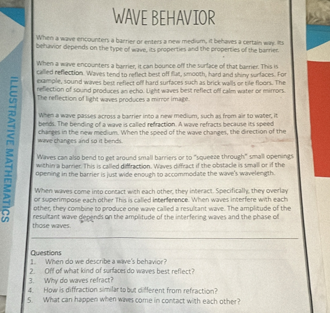 WAVE BEHAVIOR 
When a wave encounters a barrier or enters a new medium, it behaves a certain way. Its 
behavior depends on the type of wave, its properties and the properties of the barrier. 
When a wave encounters a barrier, it can bounce off the surface of that barrier. This is 
called reflection. Waves tend to reflect best off flat, smooth, hard and shiny surfaces. For 
a 
example, sound waves best reflect off hard surfaces such as brick walls or tile floors. The 
reflection of sound produces an echo. Light waves best reflect off calm water or mirrors. 
The reflection of light waves produces a mirror image. 
When a wave passes across a barrier into a new medium, such as from air to water, it 
bends. The bending of a wave is called refraction. A wave refracts because its speed 
changes in the new medium. When the speed of the wave changes, the direction of the 
wave changes and so it bends. 
Waves can also bend to get around small barriers or to “squeeze through” small openings 
within a barrier. This is called diffraction. Waves diffract if the obstacle is small or if the 
opening in the barrier is just wide enough to accommodate the wave's wavelength. 
When waves come into contact with each other, they interact. Specifically, they overlay 
or superimpose each other This is called interference. When waves interfere with each 
other, they combine to produce one wave called a resultant wave. The amplitude of the 
resultant wave depends on the amplitude of the interfering waves and the phase of 
those waves. 
Questions 
1. When do we describe a wave's behavior? 
2. Off of what kind of surfaces do waves best reflect? 
3. Why do waves refract? 
4. How is diffraction similar to but different from refraction? 
5. What can happen when waves come in contact with each other?