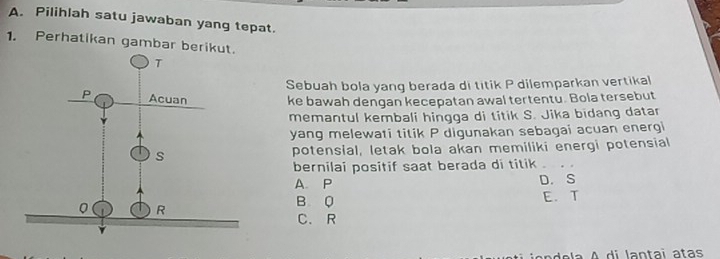 Pilihlah satu jawaban yang tepat.
1. Perhatikan gambar berik
Sebuah bola yang berada di titik P dilemparkan vertikal
ke bawah dengan kecepatan awal tertentu. Bola tersebut
memantul kembali hingga di titik S. Jika bidang datar
yang melewati titik P digunakan sebagai acuan energi
potensial, letak bola akan memiliki energi potensial
bernilai positif saat berada di titik
A. P D. S
B Q E. T
C. R
la A di lantai atas