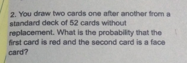 You draw two cards one after another from a 
standard deck of 52 cards without 
replacement. What is the probability that the 
first card is red and the second card is a face 
card?