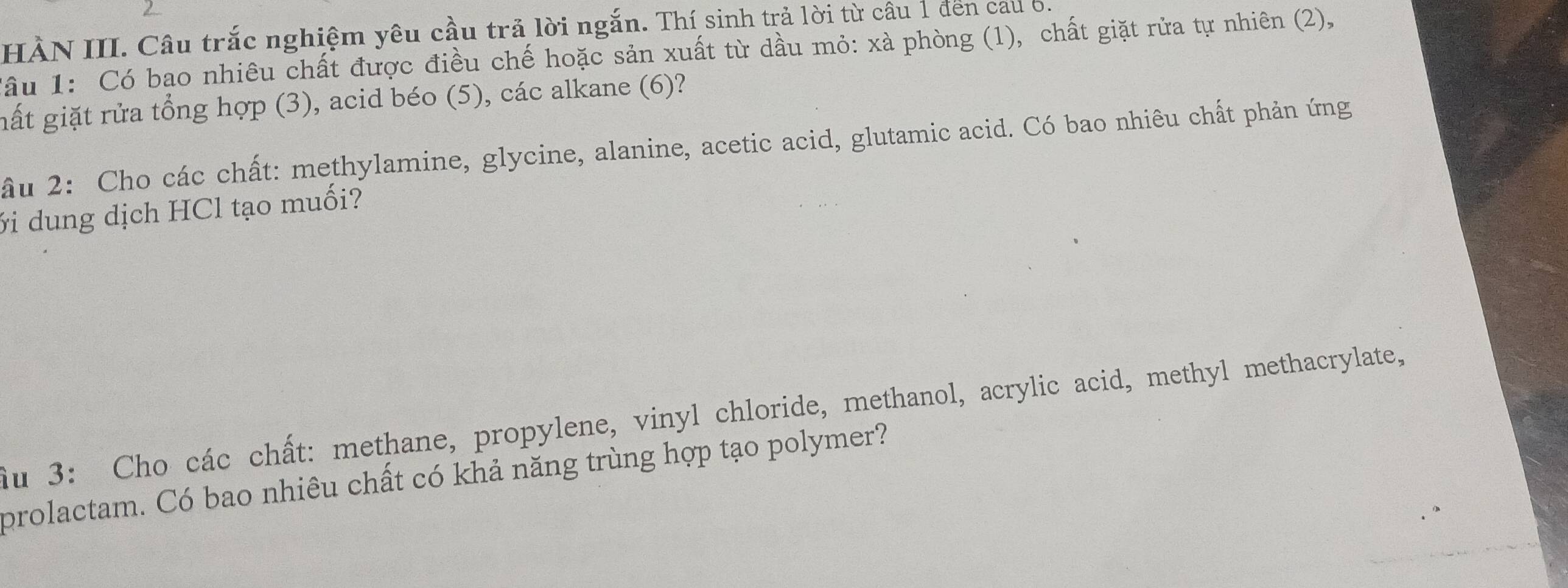 HÀN III. Câu trắc nghiệm yêu cầu trả lời ngắn. Thí sinh trả lời từ câu 1 đến cau 6. 
âu 1: Có bạo nhiêu chất được điều chế hoặc sản xuất từ dầu mỏ: xà phòng (1), chất giặt rửa tự nhiên (2), 
gất giặt rửa tổng hợp (3), acid béo (5), các alkane (6)? 
ầu 2: Cho các chất: methylamine, glycine, alanine, acetic acid, glutamic acid. Có bao nhiêu chất phản ứng 
ới dung dịch HCl tạo muối? 
au 3: Cho các chất: methane, propylene, vinyl chloride, methanol, acrylic acid, methyl methacrylate, 
prolactam. Có bao nhiêu chất có khả năng trùng hợp tạo polymer?