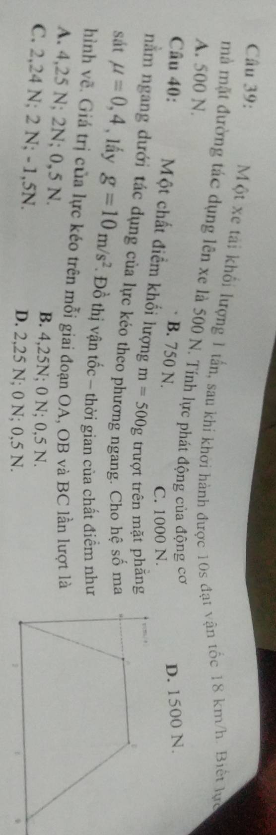 Một xe tài khổi lượng 1 tấn, sau khi khởi hành được 10s đạt vận tốc 18 km/h. Biết lực
mà mặt đường tác dụng lên xe là 500 N. Tính lực phát động của động cơ
A. 500 N.
Câu 40: D. 1500 N.
B. 750 N.
C. 1000 N.
Một chất điểm khối lượng m=500g trượt trên mặt phăng
nằm ngang dưới tác dụng của lực kéo theo phương ngang. Cho hệ số ma
D
sát mu =0,4 , lầy g=10m/s^2 Đồ thị vận tốc - thời gian của chất điểm như
hình về. Giá trị của lực kéo trên mỗi giai đoạn OA, OB và BC lần lượt là
A. 4,25 N; 2N; 0,5 N.
B. 4,25N; 0 N; 0,5 N.
C. 2,24 N; 2 N; -1,5N.
D. 2,25 N; 0 N; 0,5 N.
1