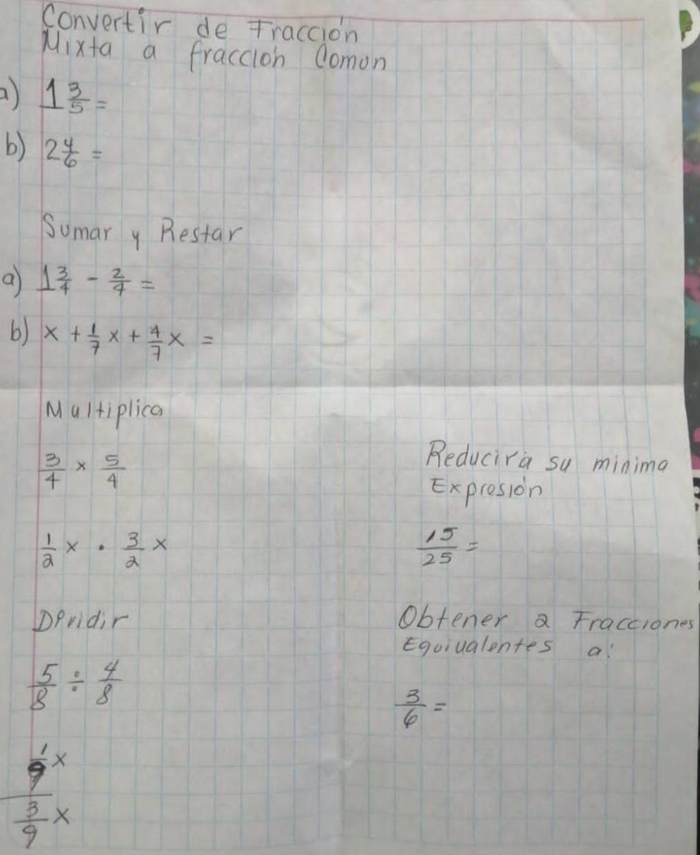 Convertir de Traccion 
Mixta a fraccion domon 
a) 1 3/5 =
b) 2 4/6 =
Sumar y Restar 
a 1 3/4 - 2/4 =
b) x+ 1/7 x+ 4/7 x=
Multiplica
 3/4 *  5/4 
Reducira sy minima 
Expresion
 1/2 x·  3/2 x
 15/25 =
Dpridir Obtener a Fracciones 
Equiualentes a
 5/8 /  4/8 
 3/6 =
frac  1/9 x 3/9 x