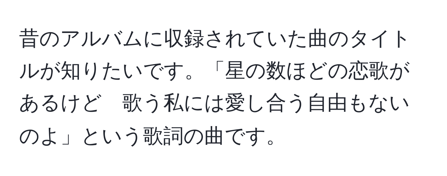 昔のアルバムに収録されていた曲のタイトルが知りたいです。「星の数ほどの恋歌があるけど　歌う私には愛し合う自由もないのよ」という歌詞の曲です。