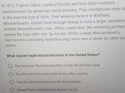 In 1813, Francis Cabot Lowell of Boston and four other investors
revolutionized the American textile industry. They mechanized every st
in the manufacture of cloth. Their weaving factory in Waltham,
Massachusetts, earned them enough money to fund a larger operation
another Massachusetts town. When Lowell died, the remaining partner
named the town after him. By the late 1820s, Lowell, Massachusetts,
had become a booming manufacturing center and a model for other su
towns.
What caused rapid industrialization in the United States?
The American Revolutionary War cut the US off from trade
The US had factory plans before any other country
The US built factories to counter the blockade
Samuel Slater built factories all over the US