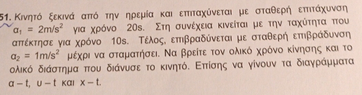 Κινητό ξεκινά απτό την ηρεμία και επτιταχύνεται με σταθερή επτιτάχυνση
a_1=2m/s^2 για χρόνο 20s. Στη συνέχεια κινείται με την ταχύτητα ττου 
απτέκτησε για χρόνο 10s. ΤέλοςΚ επιβραδύνεται με σταθερήεπτιβράδυνση
a_2=1m/s^2 μέχρι να σταματήσει. Να βρείτε τον ολικό χρόνο κίνησης και το
δλικό διάστημα που διάνυσε το κινητόΚ Επτίσης να γίνουν τα διαγράμματα
a-t, u-t Kαl x-t.