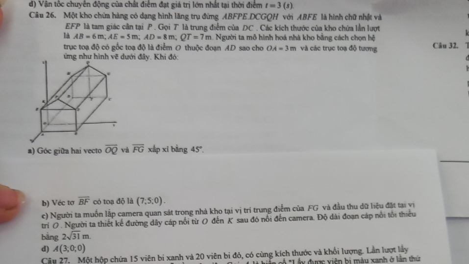 Vận tốc chuyên động của chất điểm đạt giả trị lớn nhất tại thời điểm t=3(s). 
Câu 26. Một kho chứa hàng có dạng hình lăng trụ đứng ABFPE DCGQH với ABFE là hình chữ nhật và
EFP là tam giác cần tại P. Gọi T là trung điểm của DC. Các kích thước của kho chứa lần lượt
là AB=6m; AE=5m; AD=8m; QT=7m. Người ta mô hình hoá nhà kho bằng cách chọn hệ
trục toạ độ có gốc toạ độ là điểm O thuộc đoạn AD sao cho OA=3m và các trục toạ độ tương Câu 32. 1
ứng như hình vẽ dưới đây. Khi đó:
a) Góc giữa hai vecto overline OQ và overline FG xấp xi bàng 45°. 
b) Véc tơ overline BF có toạ độ là (7;5;0). 
c) Người ta muốn lắp camera quan sát trong nhà kho tại vị trí trung điểm của FG và đầu thu dữ liệu đặt tại vị
trí O . Người ta thiết kế đường dây cáp nối từ O đến K sau đó nổi đến camera. Độ dài đoạn cáp nổi tổi thiểu
bằng 2sqrt(31)m. 
d) A(3;0;0)
Cậu 27. Một hộp chứa 15 viên bi xanh và 20 viên bị đỏ, có cùng kích thước và khối lượng. Lần lượt lây
Á "Lấy được viên bị màu xanh ở lần thứ