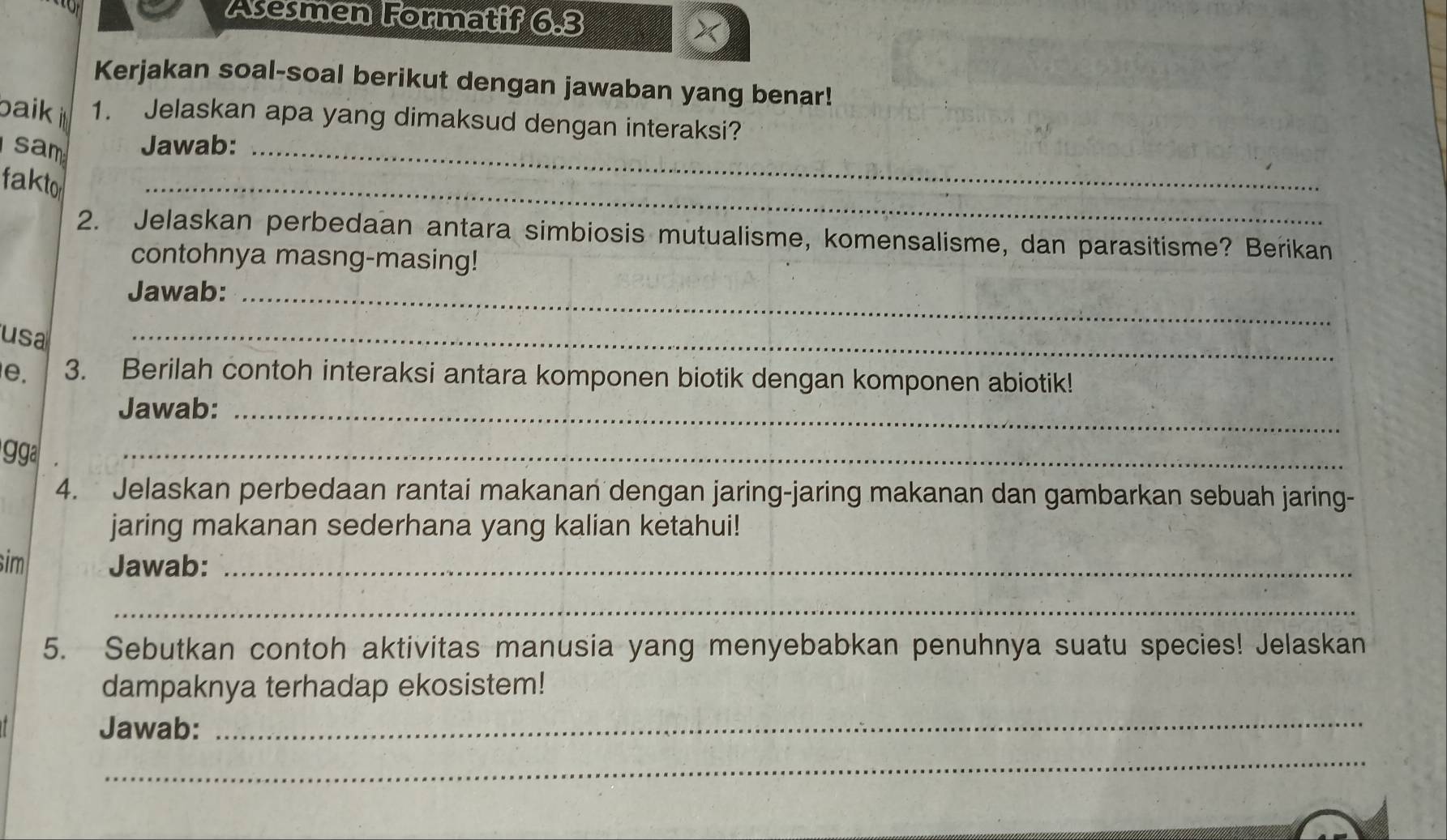 Asesmen Formatif 6.3 
Kerjakan soal-soal berikut dengan jawaban yang benar! 
baik i 1. Jelaskan apa yang dimaksud dengan interaksi? 
sam Jawab:_ 
fakto 
_ 
2. Jelaskan perbedaan antara simbiosis mutualisme, komensalisme, dan parasitisme? Berikan 
contohnya masng-masing! 
Jawab:_ 
usa 
_ 
e. 3. Berilah contoh interaksi antara komponen biotik dengan komponen abiotik! 
Jawab:_ 
ga 
_ 
4. Jelaskan perbedaan rantai makanan dengan jaring-jaring makanan dan gambarkan sebuah jaring- 
jaring makanan sederhana yang kalian ketahui! 
sim Jawab:_ 
_ 
5. Sebutkan contoh aktivitas manusia yang menyebabkan penuhnya suatu species! Jelaskan 
dampaknya terhadap ekosistem! 
Jawab: 
_ 
_