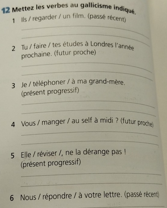 Mettez les verbes au gallicisme indiqué. 
_ 
1 Ils / regarder / un film. (passé récent) 
_ 
2 Tu / faire / tes études à Londres l'année 
_ 
prochaine. (futur proche) 
_ 
3 Je / téléphoner / à ma grand-mère. 
(présent progressif) 
_ 
_ 
4 Vous / manger / au self à midi ? (futur proche) 
_ 
_ 
5 Elle / réviser /, ne la dérange pas ! 
(présent progressif) 
_ 
_ 
6 Nous / répondre / à votre lettre. (passé récent) 
_