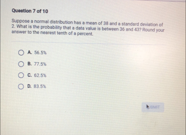 Suppose a normal distribution has a mean of 38 and a standard deviation of
2. What is the probability that a data value is between 36 and 43? Round your
answer to the nearest tenth of a percent.
A. 56.5%
B. 77.5%
C. 62.5%
D. 83.5%
UBMIT