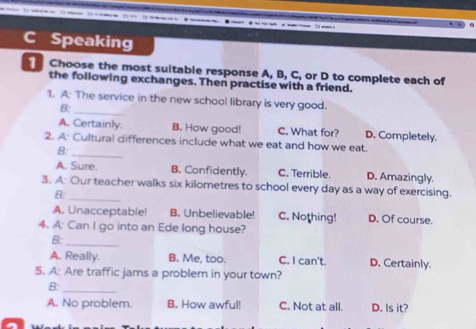 Speaking
1 Choose the most suitable response A, B, C, or D to complete each of
the following exchanges. Then practise with a friend.
1. A: The service in the new school library is very good.
B:_
A. Certainly. B. How good! C. What for? D. Completely.
2. A: Cultural differences include what we eat and how we eat.
B:_
A. Sure. B. Confidently. C. Terrible. D. Amazingly.
3. A: Our teacher walks six kilometres to school every day as a way of exercising.
B:_
A. Unacceptable! B. Unbelievable! C. Nothing! D. Of course.
4. A: Can I go into an Ede long house?
B:_
A. Really. B. Me, too. C. I can't. D. Certainly.
5. A: Are traffic jams a problem in your town?
B:_
A. No problem. B. How awful! C. Not at all. D. Is it?