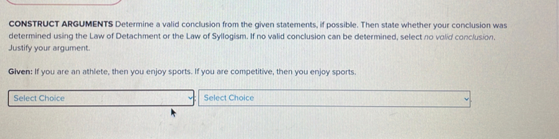 cONSTRUCT ARGUMENTS Determine a valid conclusion from the given statements, if possible. Then state whether your conclusion was 
determined using the Law of Detachment or the Law of Syllogism. If no valid conclusion can be determined, select no volid conclusion. 
Justify your argument. 
Given: If you are an athlete, then you enjoy sports. If you are competitive, then you enjoy sports. 
Select Choice Select Choice