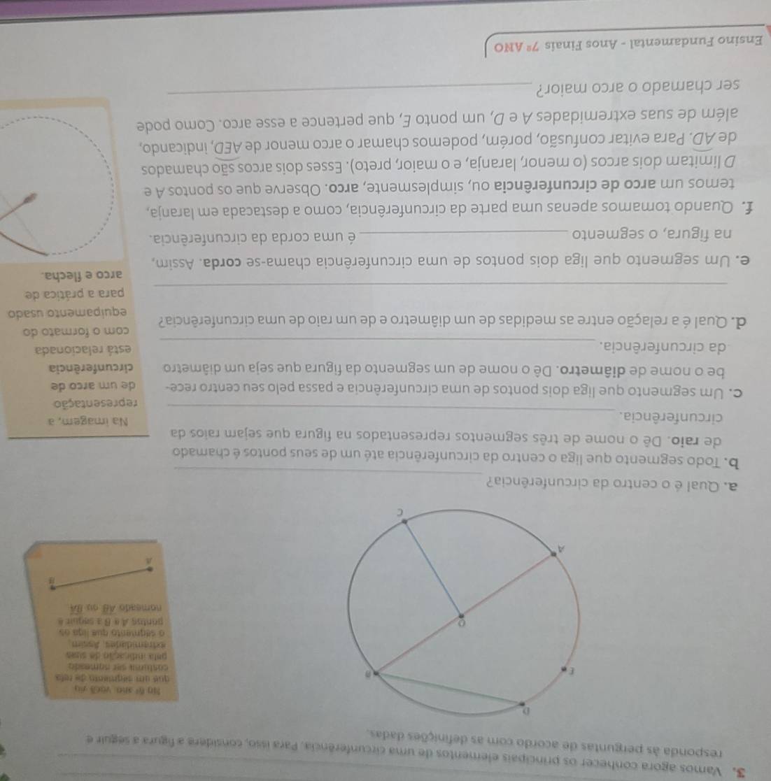 Vamos agora conhecer os principais elementos de uma circunferência. Para isso, considere a figura a seguir e
responda às perguntas de acordo com as definições dadas.
740 f_1 sho yàek yi
qu  qu    e o des reto 
castura ser namesta
gata indicação de suas
axtramidades, Assim.
o ségnento que liga os
pontos A a B a sequira
nomeado overline AB 013 overline BA
_
a. Qual é o centro da circunferência?
b. Todo segmento que liga o centro da circunferência até um de seus pontos é chamado
de raio. Dê o nome de três segmentos representados na figura que sejam raios da
_
circunferência. Na imagem, a
representação
c. Um segmento que liga dois pontos de uma circunferência e passa pelo seu centro rece- de um arco de
be o nome de diâmetro. Dê o nome de um segmento da figura que seja um diâmetro circunferência
_
da circunferência. está relacionada
d. Qual é a relação entre as medidas de um diâmetro e de um raio de uma circunferência? com o formato do
equipamento usado
_
para a prática de
arco e flecha.
e. Um segmento que liga dois pontos de uma circunferência chama-se corda. Assim,
na figura, o segmento _ é uma corda da circunferência.
f. Quando tomamos apenas uma parte da circunferência, como a destacada em laranja,
temos um arco de circunferência ou, simplesmente, arco. Observe que os pontos A e
D limitam dois arcos (o menor, laranja, e o maior, preto). Esses dois arcos são chamados
de widehat AD. Para evitar confusão, porém, podemos chamar o arco menor de AED , indicando,
além de suas extremidades A e D, um ponto E, que pertence a esse arco. Como pode
ser chamado o arco maior?
_
Ensino Fundamental - Anos Finais 7^2 ANO