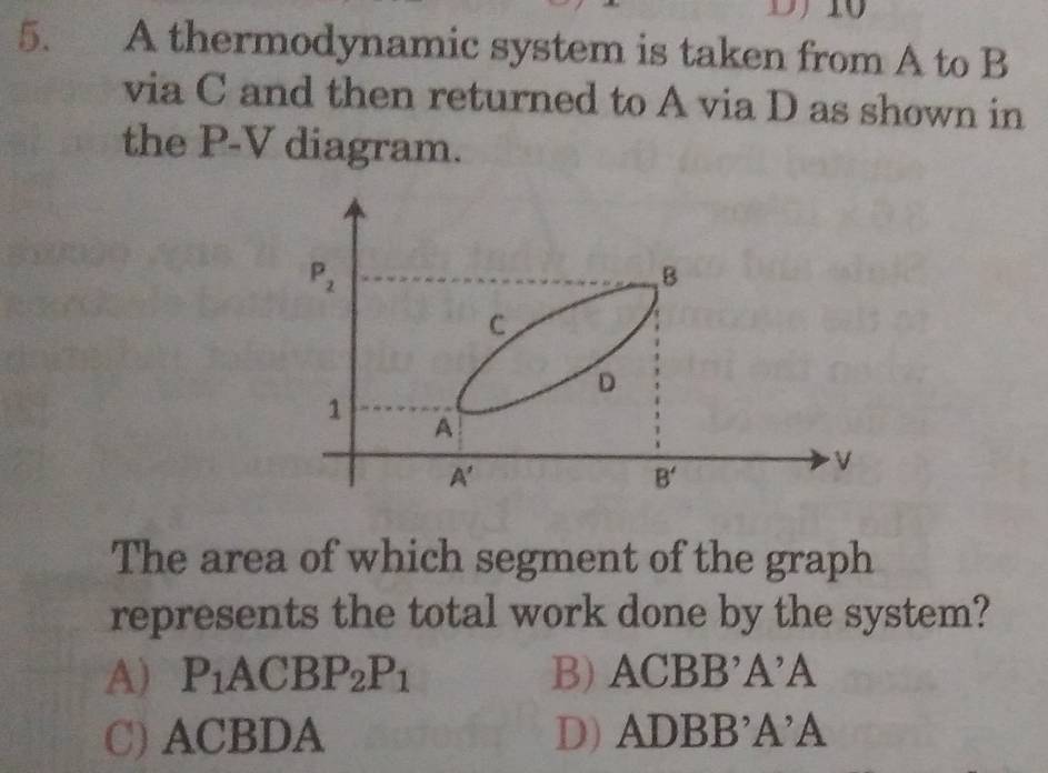 A thermodynamic system is taken from A to B
via C and then returned to A via D as shown in
the P-V diagram.
The area of which segment of the graph
represents the total work done by the system?
A) P_1ACBP_2P_1 B) ACl BB'A'A
C) ACBDA D) AD BB'A'A