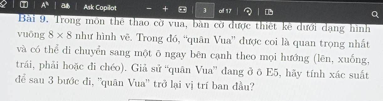 A^(11) a Ask Copilot 、 + 
3 of 17 
Bài 9. Trong môn thể thao cờ vua, bàn cờ được thiết kê dưới dạng hình 
vuông 8* 8 như hình vẽ. Trong đó, “quân Vua” được coi là quan trọng nhất 
và có thể di chuyển sang một ô ngay bēn cạnh theo mọi hướng (lên, xuống, 
trái, phải hoặc đi chéo). Giả sử “quân Vua” đang ở ô E5, hãy tính xác suất 
để sau 3 bước đi, ''quân Vua'' trở lại vị trí ban đầu?