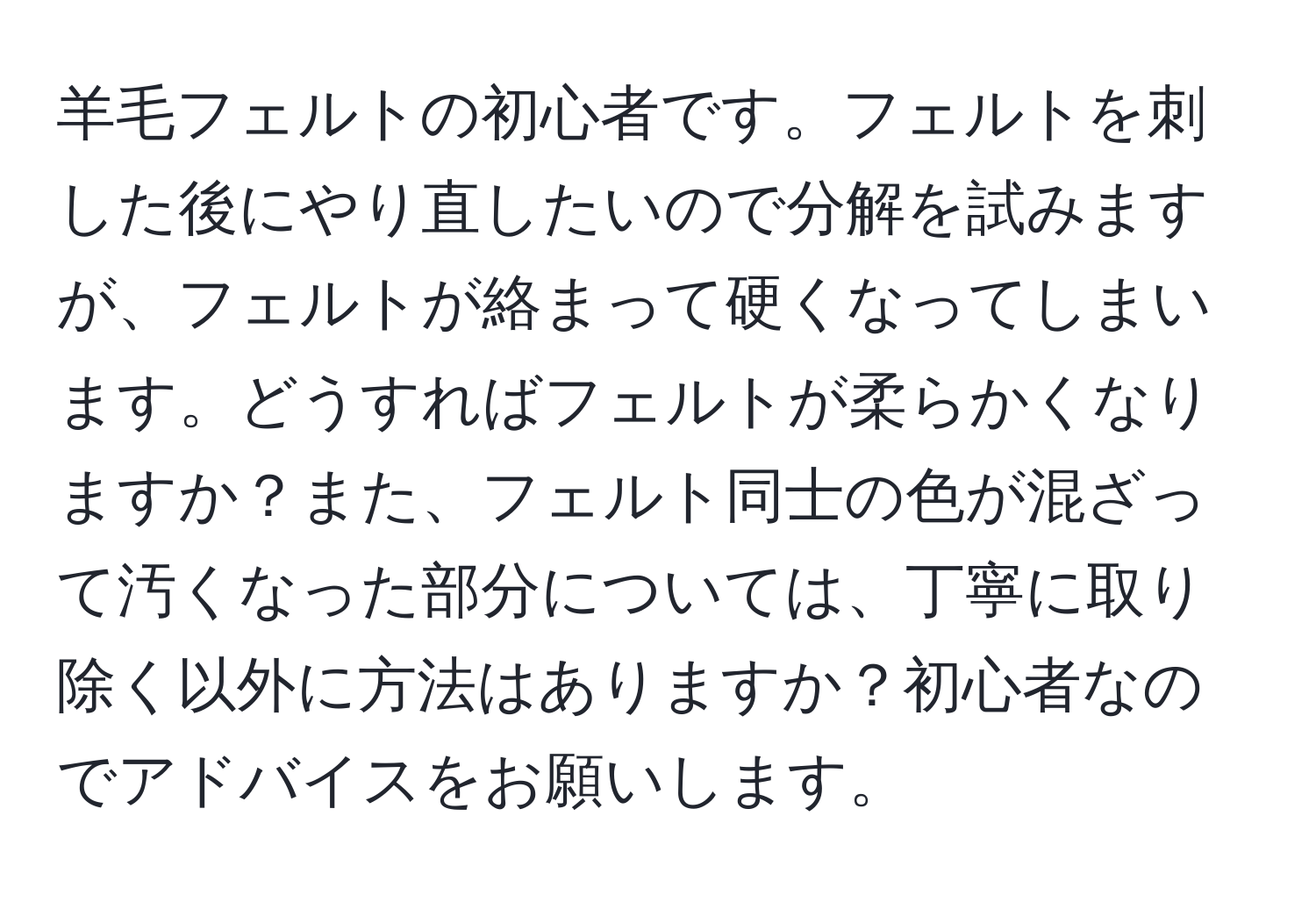 羊毛フェルトの初心者です。フェルトを刺した後にやり直したいので分解を試みますが、フェルトが絡まって硬くなってしまいます。どうすればフェルトが柔らかくなりますか？また、フェルト同士の色が混ざって汚くなった部分については、丁寧に取り除く以外に方法はありますか？初心者なのでアドバイスをお願いします。