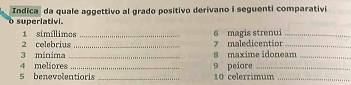 Indicaş da quale aggettivo al grado positivo derivano i seguenti comparativi 
o superlativi. 
1 simillimos _6 magis strenui_ 
2 celebrius_ 7 maledicentior_ 
3 minima _8 maxime idoneam_ 
4 meliores _9 peiore_ 
5 benevolentioris _10 celerrimum_