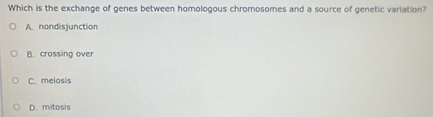 Which is the exchange of genes between homologous chromosomes and a source of genetic variation?
A. nondisjunction
B. crossing over
C. meiosis
D. mitosis