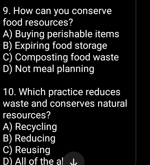 How can you conserve
food resources?
A) Buying perishable items
B) Expiring food storage
C) Composting food waste
D) Not meal planning
10. Which practice reduces
waste and conserves natural
resources?
A) Recycling
B) Reducing
C) Reusing
D) All of the al I