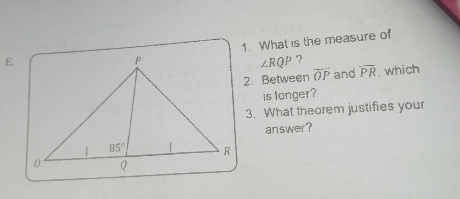 What is the measure of
E.
∠ RQP ?
2. Between overline OP and overline PR , which
is longer?
3. What theorem justifies your
answer?