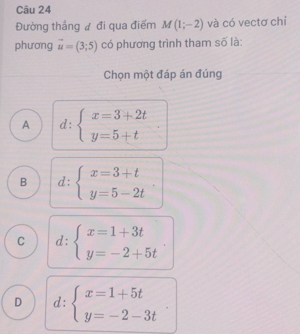 Đường thẳng đ đi qua điểm M(1;-2) và có vectơ chỉ
phương vector u=(3;5) có phương trình tham số là:
Chọn một đáp án đúng
A d:beginarrayl x=3+2t y=5+tendarray.
B d:beginarrayl x=3+t y=5-2tendarray.
C d:beginarrayl x=1+3t y=-2+5tendarray.
D d:beginarrayl x=1+5t y=-2-3tendarray.