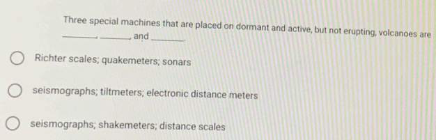 Three special machines that are placed on dormant and active, but not erupting, volcanoes are
, and _.
Richter scales; quakemeters; sonars
seismographs; tiltmeters; electronic distance meters
seismographs; shakemeters; distance scales