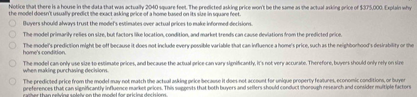 Notice that there is a house in the data that was actually 2040 square feet. The predicted asking price won't be the same as the actual asking price of $375,000. Explain why
the model doesn't usually predict the exact asking price of a home based on its size in square feet.
Buyers should always trust the model's estimates over actual prices to make informed decisions.
The model primarily relies on size, but factors like location, condition, and market trends can cause deviations from the predicted price.
The model's prediction might be off because it does not include every possible variable that can influence a home's price, such as the neighborhood's desirability or the
home's condition.
The model can only use size to estimate prices, and because the actual price can vary significantly, it's not very accurate. Therefore, buyers should only rely on size
when making purchasing decisions.
The predicted price from the model may not match the actual asking price because it does not account for unique property features, economic conditions, or buyer
preferences that can significantly influence market prices. This suggests that both buyers and sellers should conduct thorough research and consider multiple factors
rather than relving solely on the model for pricing decisions.