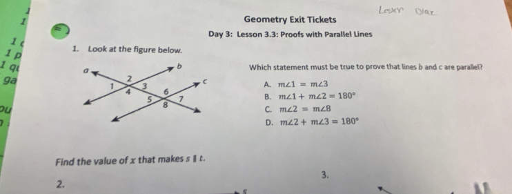 1
1 Geometry Exit Tickets
Day 3: Lesson 3.3: Proofs with Parallel Lines
1 c
1 p
1. Look at the figure below.
Which statement must be true to prove that lines b and c are parallel?
1 q m∠ 1=m∠ 3
ga
A.
B. m∠ 1+m∠ 2=180°
ou
C. m∠ 2=m∠ 8
D. m∠ 2+m∠ 3=180°
Find the value of x that makes s Ⅱ t.
3.
2.
e