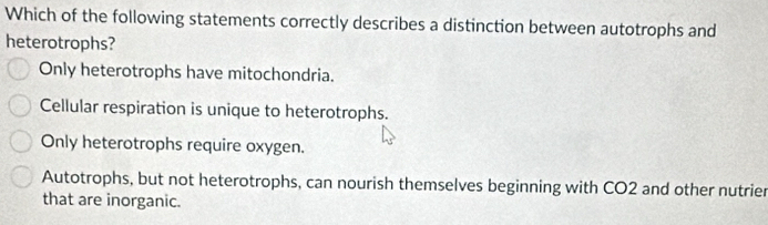 Which of the following statements correctly describes a distinction between autotrophs and
heterotrophs?
Only heterotrophs have mitochondria.
Cellular respiration is unique to heterotrophs.
Only heterotrophs require oxygen.
Autotrophs, but not heterotrophs, can nourish themselves beginning with CO2 and other nutrier
that are inorganic.