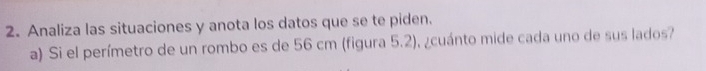 Analiza las situaciones y anota los datos que se te piden. 
a) Si el perímetro de un rombo es de 56 cm (figura 5.2), ¿cuánto mide cada uno de sus lados?