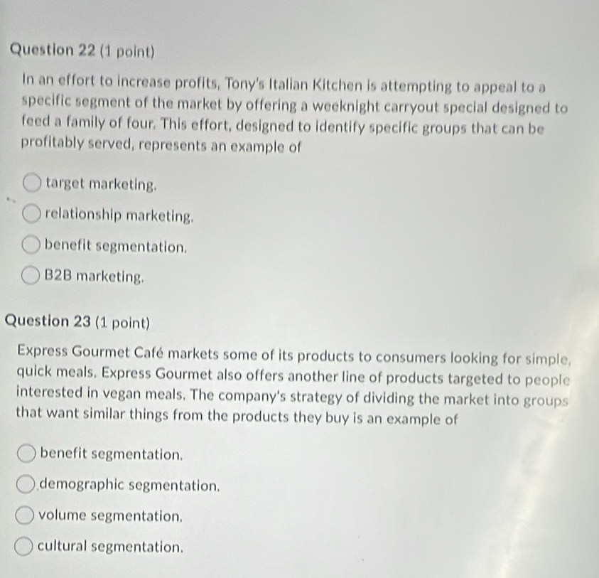 In an effort to increase profits, Tony's Italian Kitchen is attempting to appeal to a
specific segment of the market by offering a weeknight carryout special designed to
feed a family of four. This effort, designed to identify specific groups that can be
profitably served, represents an example of
target marketing.
relationship marketing.
benefit segmentation.
B2B marketing.
Question 23 (1 point)
Express Gourmet Café markets some of its products to consumers looking for simple.
quick meals. Express Gourmet also offers another line of products targeted to people
interested in vegan meals. The company's strategy of dividing the market into groups
that want similar things from the products they buy is an example of
benefit segmentation.
demographic segmentation.
volume segmentation.
cultural segmentation.