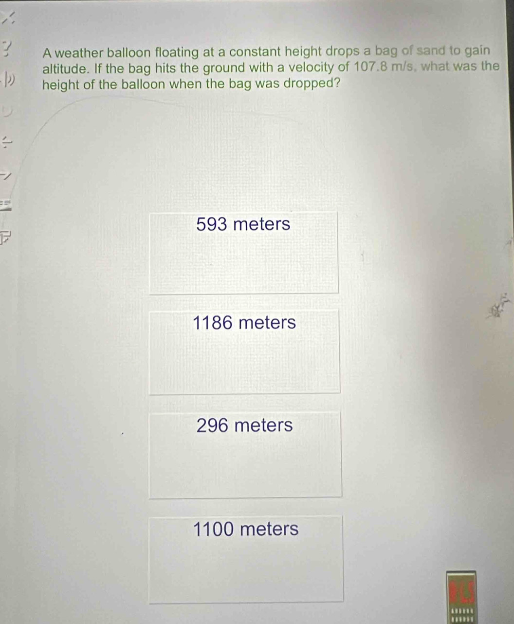 A weather balloon floating at a constant height drops a bag of sand to gain
altitude. If the bag hits the ground with a velocity of 107.8 m/s, what was the
height of the balloon when the bag was dropped?
I
593 meters
1186 meters
296 meters
1100 meters..