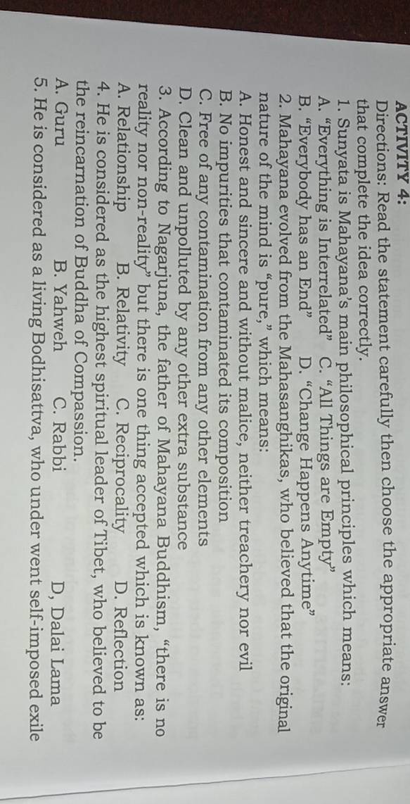 ACTIVITY 4:
Directions: Read the statement carefully then choose the appropriate answer
that complete the idea correctly.
1. Sunyata is Mahayana’s main philosophical principles which means:
A. “Everything is Interrelated” C. “All Things are Empty”
B. “Everybody has an End” D. “Change Happens Anytime”
2. Mahayana evolved from the Mahasanghikas, who believed that the original
nature of the mind is “pure,” which means:
A. Honest and sincere and without malice, neither treachery nor evil
B. No impurities that contaminated its composition
C. Free of any contamination from any other elements
D. Clean and unpolluted by any other extra substance
3. According to Nagarjuna, the father of Mahayana Buddhism, “there is no
reality nor non-reality” but there is one thing accepted which is known as:
A. Relationship B. Relativity C. Reciprocality D. Reflection
4. He is considered as the highest spiritual leader of Tibet, who believed to be
the reincarnation of Buddha of Compassion.
A. Guru B. Yahweh C. Rabbi D, Dalai Lama
5. He is considered as a living Bodhisattva, who under went self-imposed exile