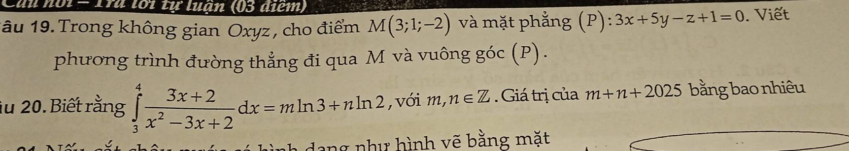 du noi - 1ra lới tự luận (03 điểm) 
1âu 19. Trong không gian Oxyz , cho điểm M(3;1;-2) và mặt phẳng (P): 3x+5y-z+1=0. Viết 
phương trình đường thẳng đi qua M và vuông góc (P). 
au 20. Biết rằng ∈tlimits _3^(4frac 3x+2)x^2-3x+2dx=mln 3+nln 2 , với 1 m,n∈ Z Giá trị của m+n+2025 bằng bao nhiêu 
dang như hình vẽ bằng mặt