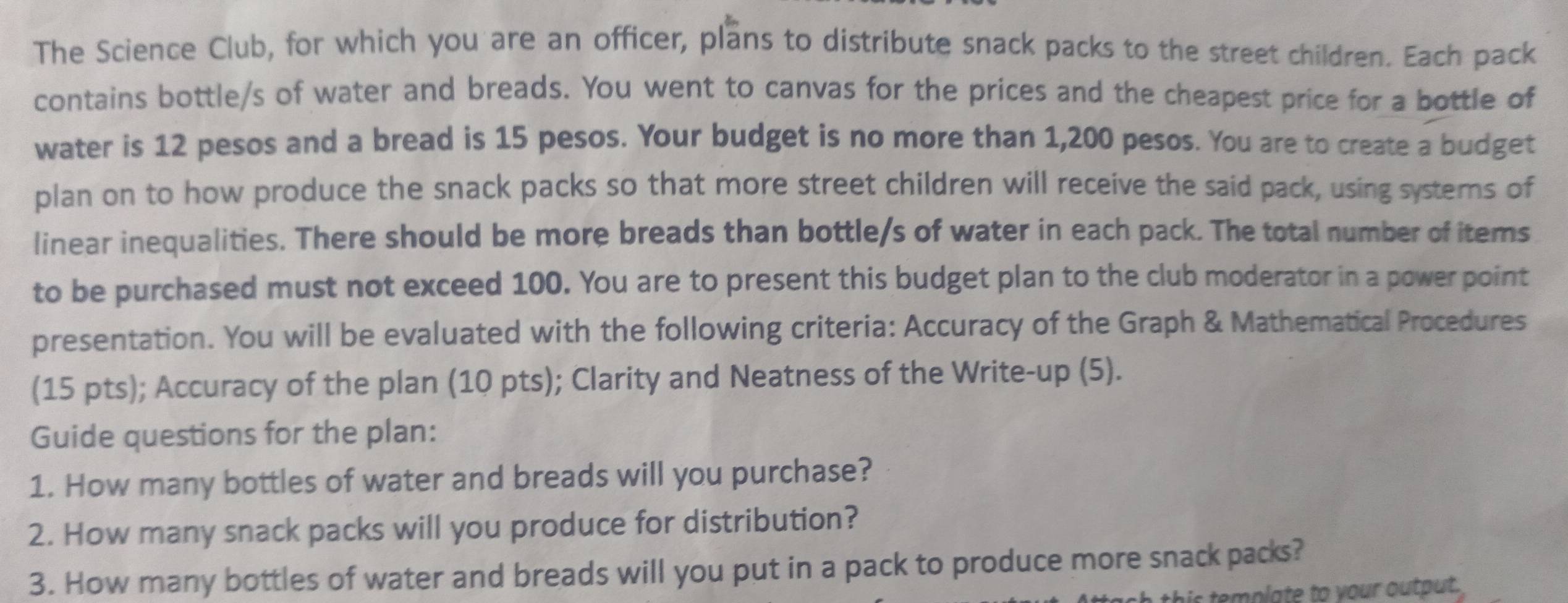 The Science Club, for which you are an officer, plans to distribute snack packs to the street children. Each pack 
contains bottle/s of water and breads. You went to canvas for the prices and the cheapest price for a bottle of 
water is 12 pesos and a bread is 15 pesos. Your budget is no more than 1,200 pesos. You are to create a budget 
plan on to how produce the snack packs so that more street children will receive the said pack, using systems of 
linear inequalities. There should be more breads than bottle/s of water in each pack. The total number of items 
to be purchased must not exceed 100. You are to present this budget plan to the club moderator in a power point 
presentation. You will be evaluated with the following criteria: Accuracy of the Graph & Mathematical Procedures 
(15 pts); Accuracy of the plan (10 pts); Clarity and Neatness of the Write-up (5). 
Guide questions for the plan: 
1. How many bottles of water and breads will you purchase? 
2. How many snack packs will you produce for distribution? 
3. How many bottles of water and breads will you put in a pack to produce more snack packs? 
template to your output.