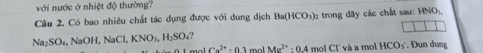 với nước ở nhiệt độ thường? 
Câu 2. Có bao nhiêu chất tác dụng được với dung dịch Ba(HCO_3)_2 trong dãy các chất sau: HNO_3,
Na_2SO_4 ,NaOH, NaCl, KNO_3, H_2SO_4
Ca^(2+)· 03 mol Mg^(2+):0.4molCl^- T và a mol HCO_3. Đun dung