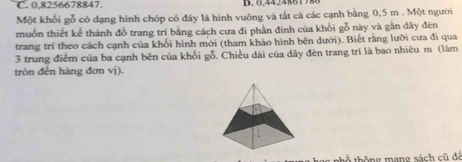 0,8256678847. D. 0,4424861786
Một khối gỗ có dạng hình chóp có đảy là hình vuông và tất cả các cạnh bằng 0,5 m. Một người 
muốn thiết kế thành đồ trang trí bằng cách cưa đi phần đinh của khối gỗ này và gắn dây đèn 
trang trí theo cách cạnh của khối hình mới (tham khảo hình bên dưới). Biết rằng lưỡi cưa đi qua 
3 trung điểm của ba cạnh bên của khối gỗ. Chiều dài của dây đèn trang trí là bao nhiêu m (làm 
tròn đến hàng đơn vị). 
thổ thông mang sách cũ đế