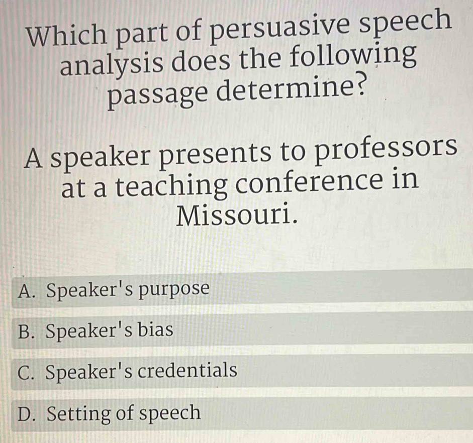 Which part of persuasive speech
analysis does the following
passage determine?
A speaker presents to professors
at a teaching conference in
Missouri.
A. Speaker's purpose
B. Speaker's bias
C. Speaker's credentials
D. Setting of speech