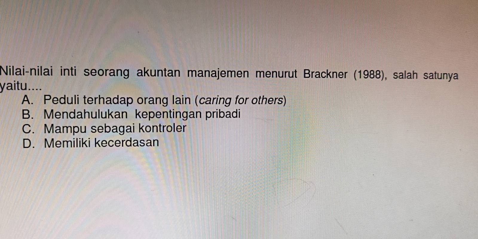 Nilai-nilai inti seorang akuntan manajemen menurut Brackner (1988), salah satunya
yaitu._
A. Peduli terhadap orang lain (caring for others)
B. Mendahulukan kepentingan pribadi
C. Mampu sebagai kontroler
D. Memiliki kecerdasan