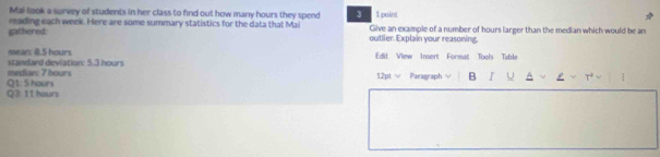 Mai look a survey of students in her class to find out how many hours they spend 3 1 point 
reading each week. Here are some summary statistics for the data that Mail 
gathered: outlier. Explain your reasoning. Give an example of a number of hours larger than the median which would be an 
mean: 8.5 hours Edit View Insert Format Tools Table 
mediar: 7 hours standard deviation: 5.3 hours
12pt √ Paragraph B I U H 
Q3: 11 hours Q1: 5 hours