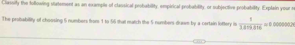 Classify the following statement as an example of classical probability, empirical probability, or subjective probability. Explain your re 
The probability of choosing 5 numbers from 1 to 56 that match the 5 numbers drawn by a certain lottery is  1/3.819.816 approx 0.00000026