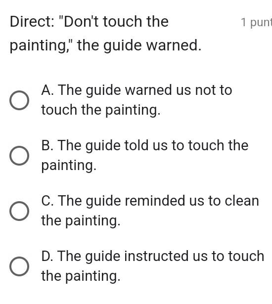 Direct: "Don't touch the 1 punt
painting," the guide warned.
A. The guide warned us not to
touch the painting.
B. The guide told us to touch the
painting.
C. The guide reminded us to clean
the painting.
D. The guide instructed us to touch
the painting.